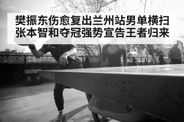 樊振东伤愈复出兰州站男单横扫张本智和夺冠强势宣告王者归来